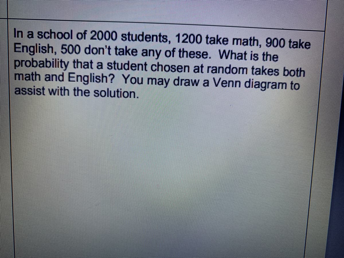 In a school of 2000 students, 1200 take math, 900 take
English, 500 don't take any of these. What is the
probability that a student chosen at random takes both
math and English? You may draw a Venn diagram to
assist with the solution.
