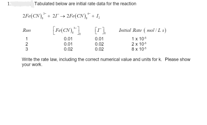 1.
Tabulated below are initial rate data for the reaction
2Fe(CN), +21→2Fe(CN), +1₂
[Fe(CN),"],
0.01
0.01
0.02
Rum
1
2
3
0.01
0.02
0.02
Initial Rate (mol/Ls)
1 x 10⁰
2 x 10
8 x 10⁰
Write the rate law, including the correct numerical value and units for k. Please show
your work.