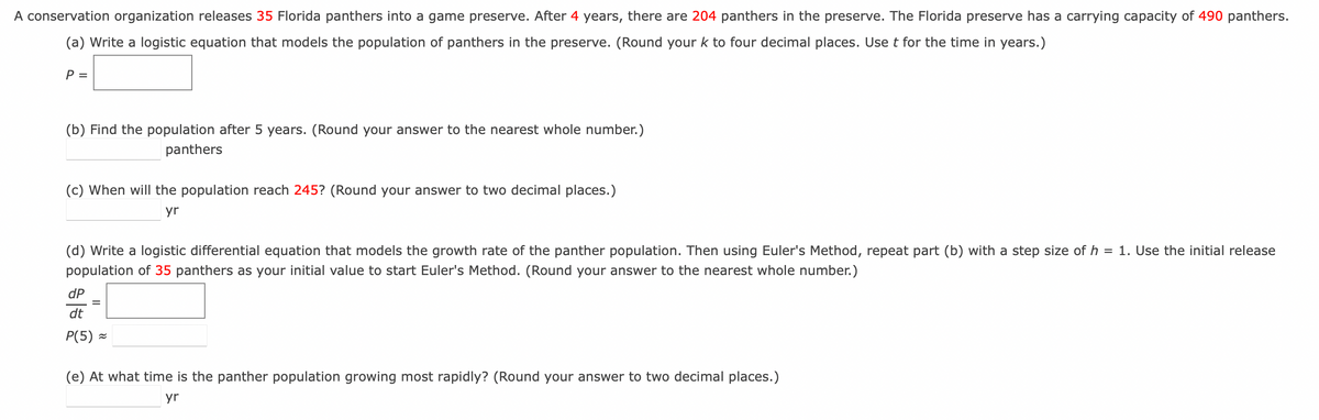 A conservation organization releases 35 Florida panthers into a game preserve. After 4 years, there are 204 panthers in the preserve. The Florida preserve has a carrying capacity of 490 panthers.
(a) Write a logistic equation that models the population of panthers in the preserve. (Round your k to four decimal places. Use t for the time in years.)
P =
(b) Find the population after 5 years. (Round your answer to the nearest whole number.)
panthers
(c) When will the population reach 245? (Round your answer to two decimal places.)
yr
(d) Write a logistic differential equation that models the growth rate of the panther population. Then using Euler's Method, repeat part (b) with a step size of h = 1. Use the initial release
population of 35 panthers as your initial value to start Euler's Method. (Round your answer to the nearest whole number.)
dP
dt
P(5) ≈
(e) At what time is the panther population growing most rapidly? (Round your answer to two decimal places.)
yr