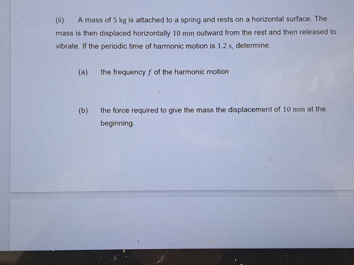 (ii) A mass of 5 kg is attached to a spring and rests on a horizontal surface. The
mass is then displaced horizontally 10 mm outward from the rest and then released to
vibrate. If the periodic time of harmonic motion is 1.2 s, determine.
(a)
(b)
the frequency f of the harmonic motion
the force required to give the mass the displacement of 10 mm at the
beginning.