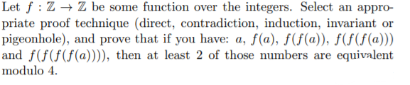 Let ƒ : Z → Z be some function over the integers. Select an appro-
priate proof technique (direct, contradiction, induction, invariant or
pigeonhole), and prove that if you have: a, f(a), ƒ(f(a)), ƒ(f(f(a)))
and f(f(f(f(@)))), then at least 2 of those numbers are equivalent
modulo 4.
