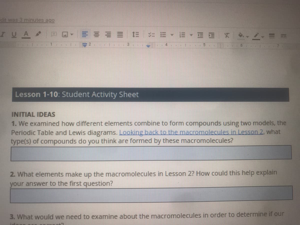 dit was 3 minutes ago
I UA
E E X
Lesson 1-10: Student Activity Sheet
INITIAL IDEAS
1. We examined how different elements combine to form compounds using two models, the
Periodic Table and Lewis diagrams. Looking back to the macromolecules in Lesson 2. what
type(s) of compounds do you think are formed by these macromolecules?
2. What elements make up the macromolecules in Lesson 27 How could this help explain
your answer to the first question?
3. What would we need to examine about the mnacromolecules in order to determine if our
lih D
