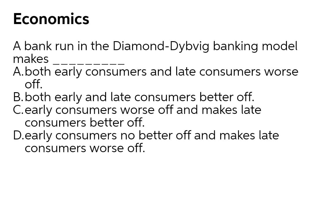 Economics
A bank run in the Diamond-Dybvig banking model
makes
A.both early consumers and late consumers worse
off.
B.both early and late consumers better off.
C.early consumers worse off and makes late
consumers better off.
D.early consumers no better off and makes late
consumers worse off.
