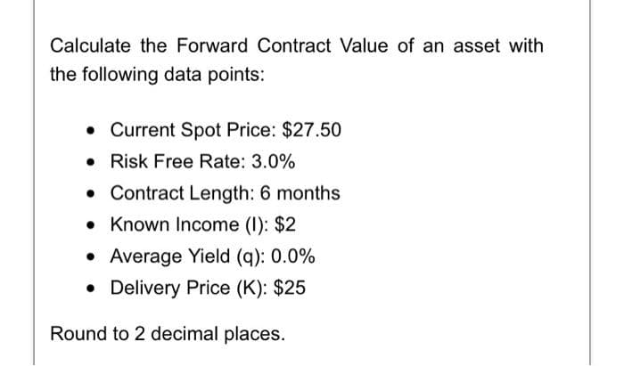 Calculate the Forward Contract Value of an asset with
the following data points:
• Current Spot Price: $27.50
• Risk Free Rate: 3.0%
• Contract Length: 6 months
• Known Income (I): $2
• Average Yield (q): 0.0%
• Delivery Price (K): $25
Round to 2 decimal places.
