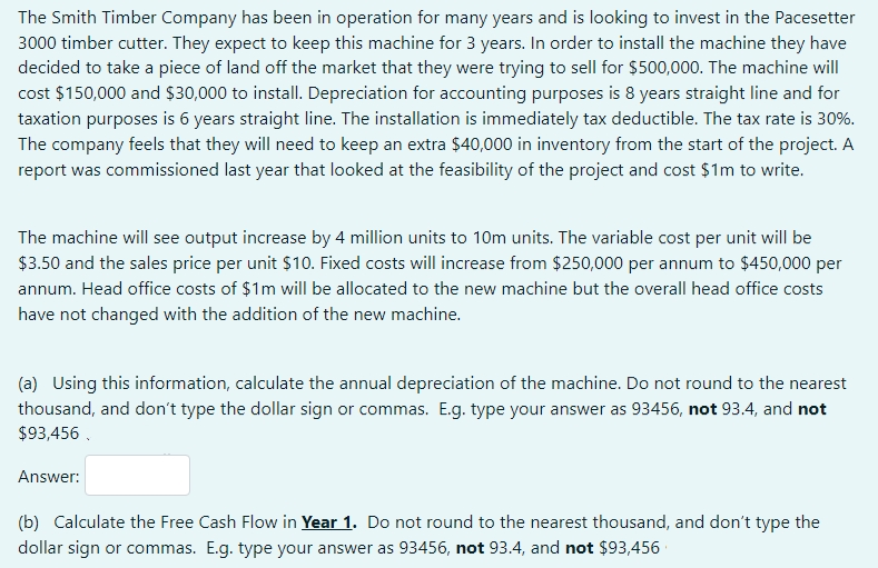 The Smith Timber Company has been in operation for many years and is looking to invest in the Pacesetter
3000 timber cutter. They expect to keep this machine for 3 years. In order to install the machine they have
decided to take a piece of land off the market that they were trying to sell for $500,000. The machine will
cost $150,000 and $30,000 to install. Depreciation for accounting purposes is 8 years straight line and for
taxation purposes is 6 years straight line. The installation is immediately tax deductible. The tax rate is 30%.
The company feels that they will need to keep an extra $40,000 in inventory from the start of the project. A
report was commissioned last year that looked at the feasibility of the project and cost $1m to write.
The machine will see output increase by 4 million units to 10m units. The variable cost per unit will be
$3.50 and the sales price per unit $10. Fixed costs will increase from $250,000 per annum to $450,000 per
annum. Head office costs of $1m will be allocated to the new machine but the overall head office costs
have not changed with the addition of the new machine.
(a) Using this information, calculate the annual depreciation of the machine. Do not round to the nearest
thousand, and don't type the dollar sign or commas. E.g. type your answer as 93456, not 93.4, and not
$93,456 .
Answer:
(b) Calculate the Free Cash Flow in Year 1. Do not round to the nearest thousand, and don't type the
dollar sign or commas. E.g. type your answer as 93456, not 93.4, and not $93,456
