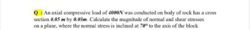 Q: An axial compressive load of 4000N was conducted on body of rock has a cross
section 0.05 m by 0.03m. Calculate the magnitude of normal and shear stresses
on a plane, where the normal stress is inclined at 70° to the axis of the block