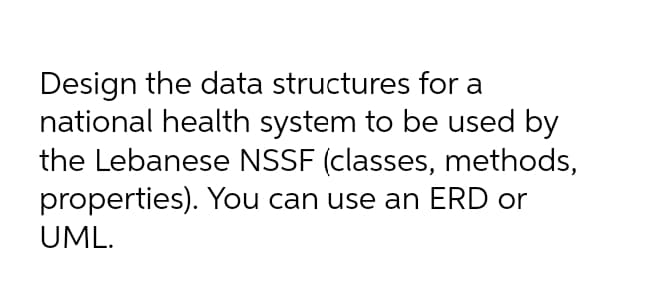 Design the data structures for a
national health system to be used by
the Lebanese NSSF (classes, methods,
properties). You can use an ERD or
UML.