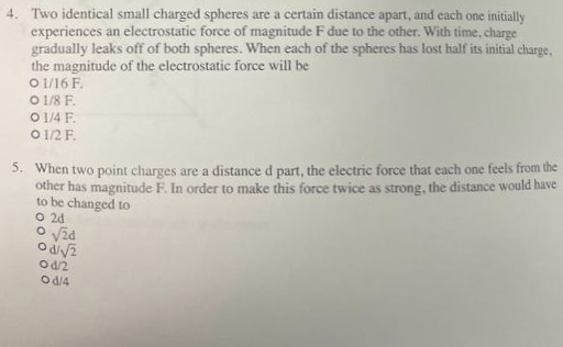 4. Two identical small charged spheres are a certain distance apart, and each one initially
experiences an electrostatic force of magnitude F due to the other. With time, charge
gradually leaks off of both spheres. When each of the spheres has lost half its initial charge,
the magnitude of the electrostatic force will be
01/16 F.
O 1/8 F.
0 1/4 F
0 1/2 F.
5. When two point charges are a distance d part, the electric force that each one feels from the
other has magnitude F. In order to make this force twice as strong, the distance would have
to be changed to
O 2d
O√24
0 d72
Od/2
Od/4