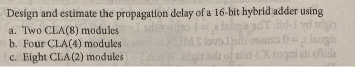 Design and estimate the propagation delay of a 16-bit hybrid adder using
= inligle sTaid-1 yd righ
JUMS lavolpd/esauss 0=3 lengis
modulesights of aid EX. tuqni ali eftide
a. Two CLA(8) modules
b. Four CLA(4) modules
c. Eight CLA(2)