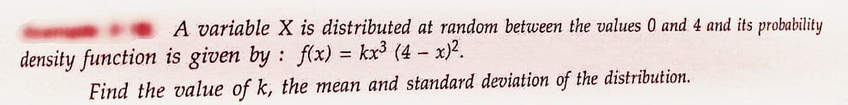 A variable X is distributed at random between the values 0 and 4 and its probability
density function is given by: f(x) = kx³ (4- x)².
Find the value of k, the mean and standard deviation of the distribution.