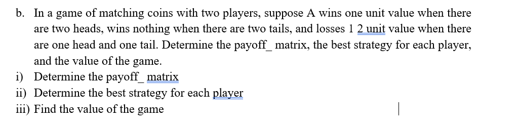 b. In a game of matching coins with two players, suppose A wins one unit value when there
are two heads, wins nothing when there are two tails, and losses 1 2 unit value when there
are one head and one tail. Determine the payoff_matrix, the best strategy for each player,
and the value of the game.
i) Determine the payoff_matrix
ii) Determine the best strategy for each player
iii) Find the value of the game