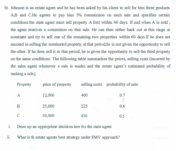 b) Johnson is an estate agent and he has been asked by his client to sell for him three products
A,B and C.He agrees to pay him 5% commission on each sale and specifies certain
conditions: the state agent must sell property A first within 60 days. If and when A is sold,
the agent receives a commision on that sale. He can then either back out at this stage or
nominate and try to sell one of the remaining two properties within 60 days. If he does not
succeed in selling the nominated property at that period,he is not given the opportunity to sell
the other. If he does sell it in that period, he is given the opportunity to sell the third property
on the same conditions. The following table summarises the prices, selling costs (incurred by
the sales agent whenever a sale is made) and the estate agent's estimated probability of
making a sale.
Property
i.
ii.
A
B
price of property
12,000
C
25,000
50,000
selling costs probability of sale
400
225
0.7
(
0.6
0.5
450
Draw up an appropriate decision tree for the state agent
What is th estate agents best strategy under EMV approach?