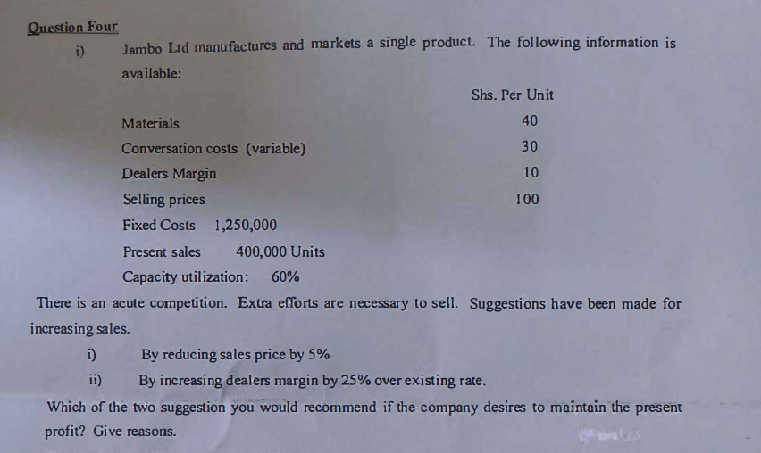 Question Four
i)
Jambo Lid manufactures and markets a single product. The following information is
available:
Materials
Conversation costs (variable)
i)
Dealers Margin
Selling prices
Fixed Costs 1,250,000
Present sales 400,000 Units
Capacity utilization: 60%
Shs. Per Unit
40
30
10
100
There is an acute competition. Extra efforts are necessary to sell. Suggestions have been made for
increasing sales.
By reducing sales price by 5%
ii)
By increasing dealers margin by 25% over existing rate.
Which of the two suggestion you would recommend if the company desires to maintain the present
profit? Give reasons.