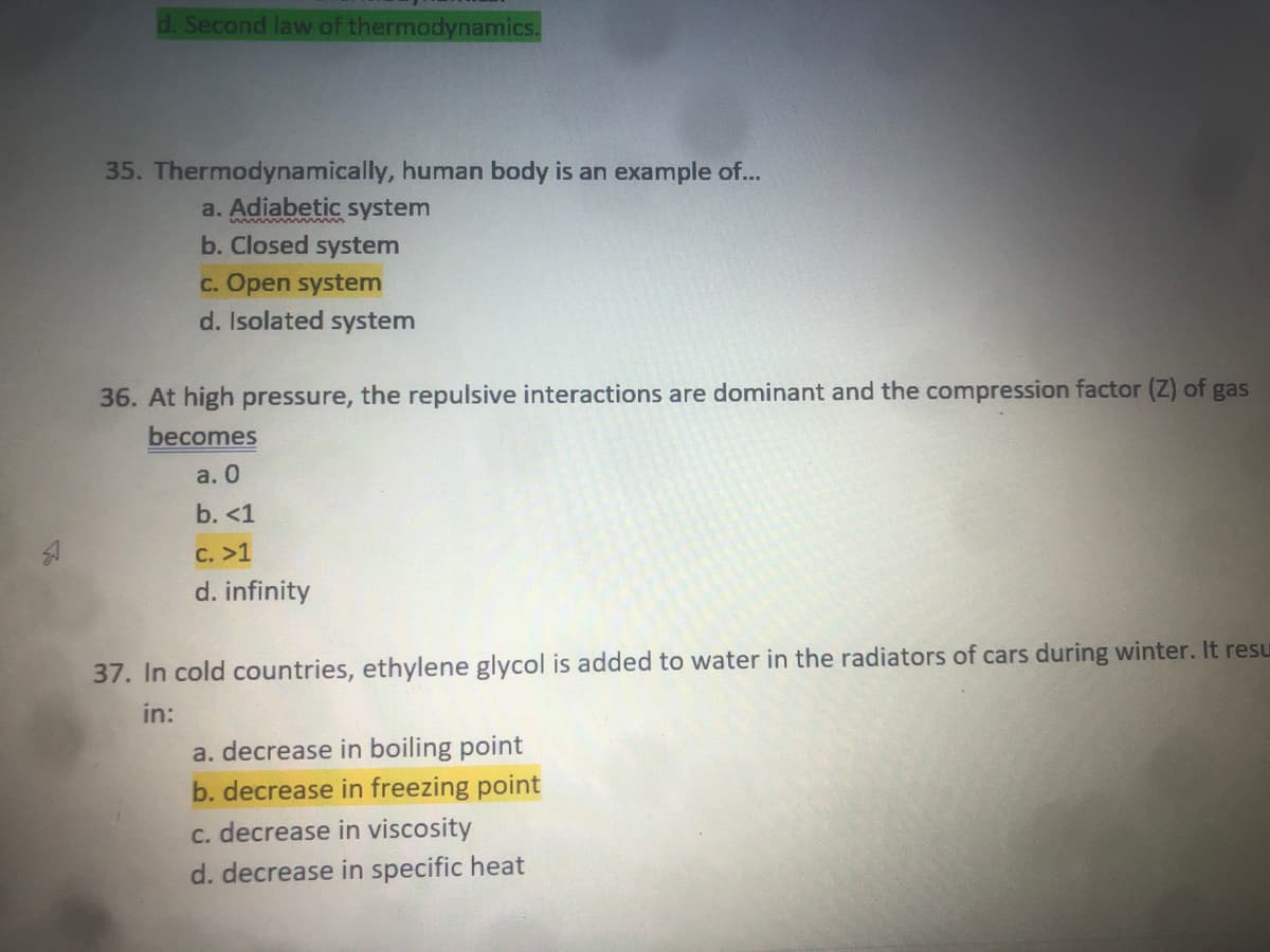 d. Second law of thermodynamics.
35. Thermodynamically, human body is an example of...
a. Adiabetic system
b. Closed system
c. Open system
d. Isolated system
36. At high pressure, the repulsive interactions are dominant and the compression factor (Z) of gas
becomes
а. О
b. <1
C. >1
d. infinity
37. In cold countries, ethylene glycol is added to water in the radiators of cars during winter. It resu
in:
a. decrease in boiling point
b. decrease in freezing point
c. decrease in viscosity
d. decrease in specific heat
