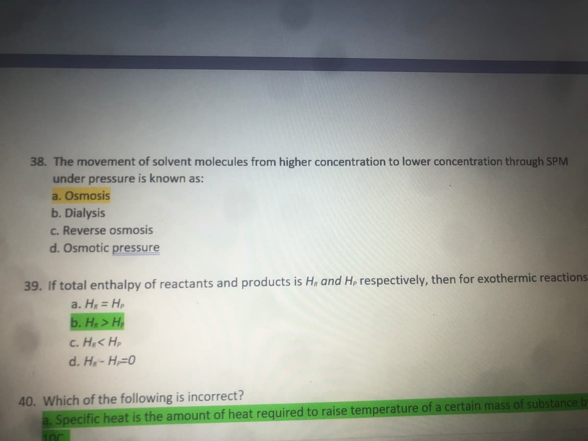 38. The movement of solvent molecules from higher concentration to lower concentration through SPM
under pressure is known as:
a. Osmosis
b. Dialysis
c. Reverse osmosis
d. Osmotic pressure
39. If total enthalpy of reactants and products is HR and Hp respectively, then for exothermic reactions
a. H = Hp
b. H> H
c. H< Hp
d. H- H=0
40. Which of the following is incorrect?
a. Specific heat is the amount of heat required to raise temperature of a certain mass of substance
