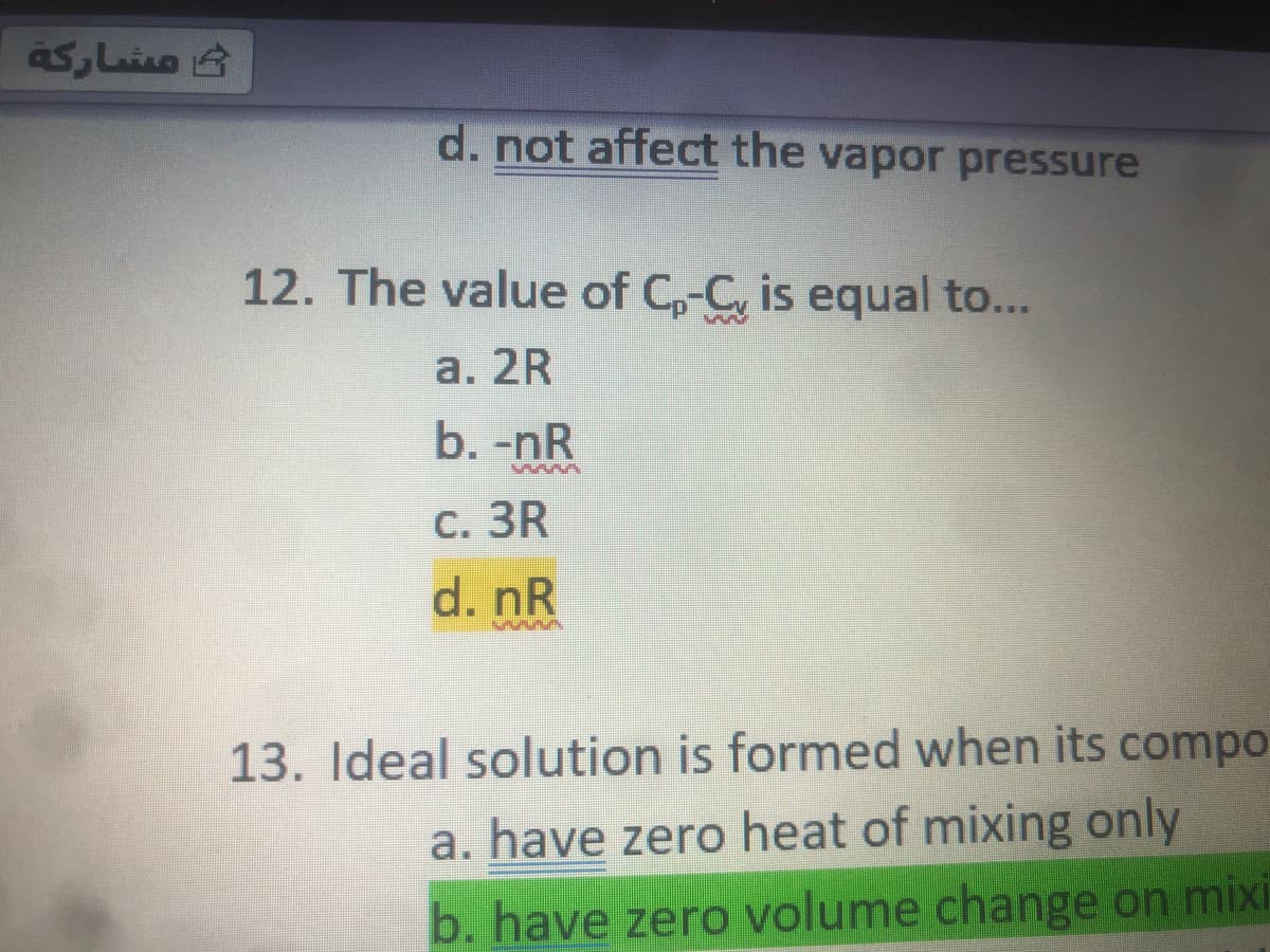 مشاركة
d. not affect the vapor pressure
12. The value of C,-C, is equal to...
а. 2R
b. -nR
С. 3R
d. nR
13. Ideal solution is formed when its compo
a. have zero heat of mixing only
b. have zero volume change on mixi
