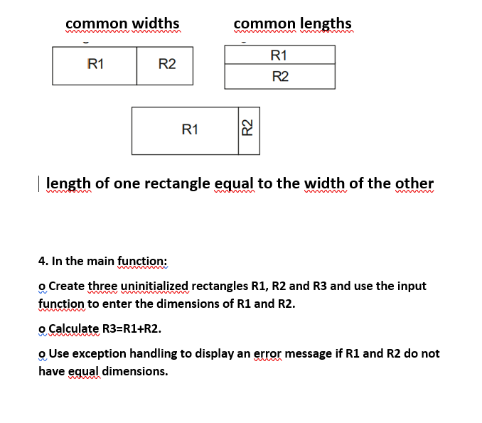 common widths
R1
R2
R1
common lengths
R1
R2
R2
length of one rectangle equal to the width of the other
4. In the main function:
o Create three uninitialized rectangles R1, R2 and R3 and use the input
function to enter the dimensions of R1 and R2.
o Calculate R3=R1+R2.
o Use exception handling to display an error message if R1 and R2 do not
have equal dimensions.