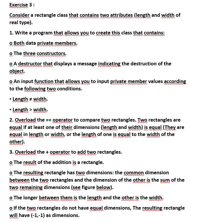 Exercise 3:
Consider a rectangle class that contains two attributes (length and width of
real type).
1. Write a program that allows you to create this class that contains:
o Both data private members.
o The three constructors.
o A destructor that displays a message indicating the destruction of the
object.
o An input function that allows you to input private member values according
to the following two conditions.
▪ Length = width.
▪ Length > width.
man
2. Overload the == operator to compare two rectangles. Two rectangles are
equal if at least one of their dimensions (length and width) is equal (They are
equal in length or width, or the length of one is equal to the width of the
other).
3. Overload the + operator to add two rectangles.
o The result of the addition is a rectangle.
o The resulting rectangle has two dimensions: the common dimension
between the two rectangles and the dimension of the other is the sum of the
two remaining dimensions (see figure below).
o The longer between them is the length and the other is the width.
o If the two rectangles do not have equal dimensions, The resulting rectangle
will have (-1,-1) as dimensions.