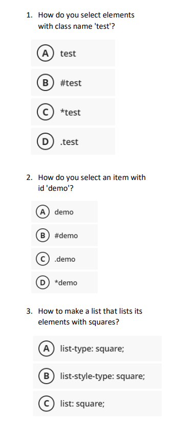 1. How do you select elements
with class name 'test'?
A test
B) #test
с *test
D
.test
2. How do you select an item with
id 'demo'?
(A) demo
B) #demo
.demo
*demo
3. How to make a list that lists its
elements with squares?
A list-type: square;
B) list-style-type: square;
list: square;