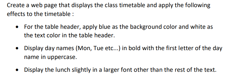 Create a web page that displays the class timetable and apply the following
effects to the timetable :
For the table header, apply blue as the background color and white as
the text color in the table header.
Display day names (Mon, Tue etc...) in bold with the first letter of the day
name in uppercase.
Display the lunch slightly in a larger font other than the rest of the text.