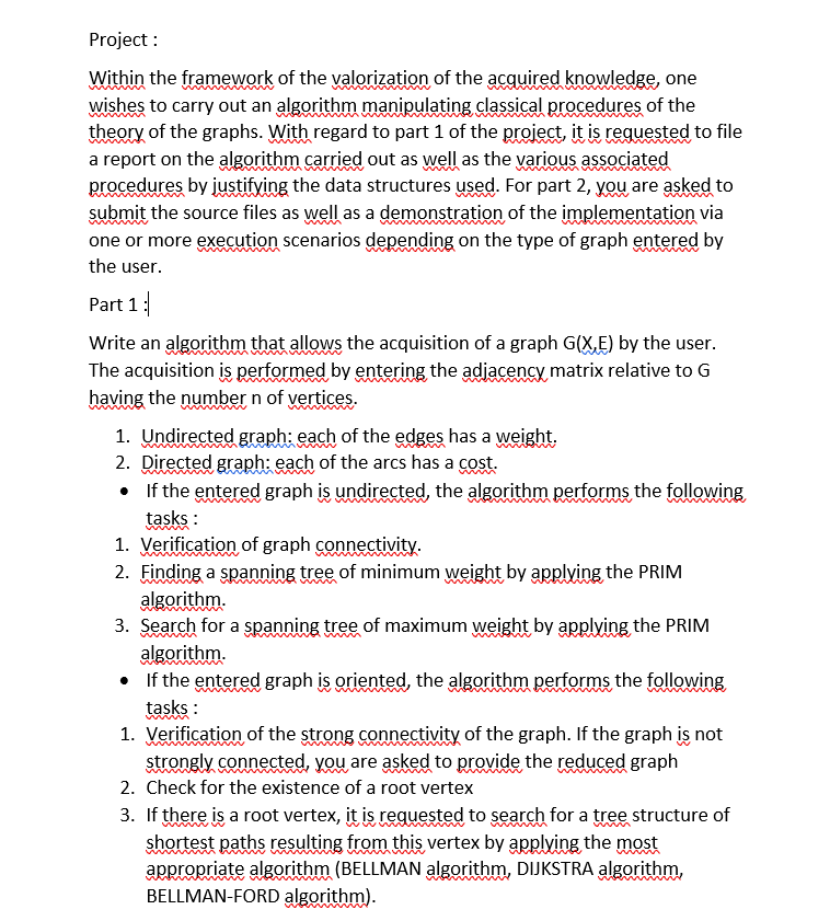 Project:
Within the framework of the valorization of the acquired knowledge, one
wishes to carry out an algorithm manipulating classical procedures of the
theory of the graphs. With regard to part 1 of the project, it is requested to file
a report on the algorithm carried out as well as the various associated
procedures by justifying the data structures used. For part 2, you are asked to
submit the source files as well as a demonstration of the implementation via
one or more execution scenarios depending on the type of graph entered by
the user.
Part 1:
Write an algorithm that allows the acquisition of a graph G(X,E) by the user.
The acquisition is performed by entering the adjacency matrix relative to G
having the number n of vertices.
1. Undirected graph: each of the edges has a weight.
2. Directed graph: each of the arcs has a cost.
•
If the entered graph is undirected, the algorithm performs the following
tasks:
1. Verification of graph connectivity.
2. Finding a spanning tree of minimum weight by applying the PRIM
algorithm.
3. Search for a spanning tree of maximum weight by applying the PRIM
algorithm.
If the entered graph is oriented, the algorithm performs the following
tasks:
1. Verification of the strong connectivity of the graph. If the graph is not
strongly connected, you are asked to provide the reduced graph
2. Check for the existence of a root vertex
3. If there is a root vertex, it is requested to search for a tree structure of
shortest paths resulting from this vertex by applying the most
appropriate algorithm (BELLMAN algorithm, DIJKSTRA algorithm,
BELLMAN-FORD algorithm).