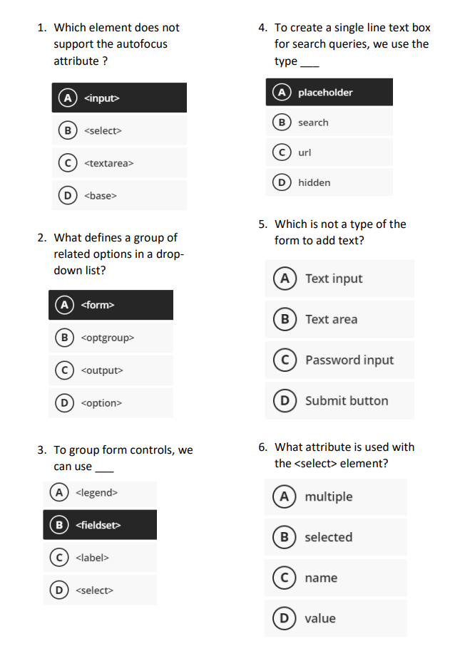 1. Which element does not
support the autofocus
attribute?
(A) <input>
B) <select>
<textarea>
D) <base>
2. What defines a group of
related options in a drop-
down list?
A) <form>
B <optgroup>
<output>
D) <option>
3. To group form controls, we
can use
A <legend>
B <fieldset>
<label>
<select>
4. To create a single line text box
for search queries, we use the
type
placeholder
A
(B) search
url
hidden
5. Which is not a type of the
form to add text?
(A) Text input
B) Text area
C) Password input
(D) Submit button
6. What attribute is used with
the <select> element?
A) multiple
B) selected
name
(D) value