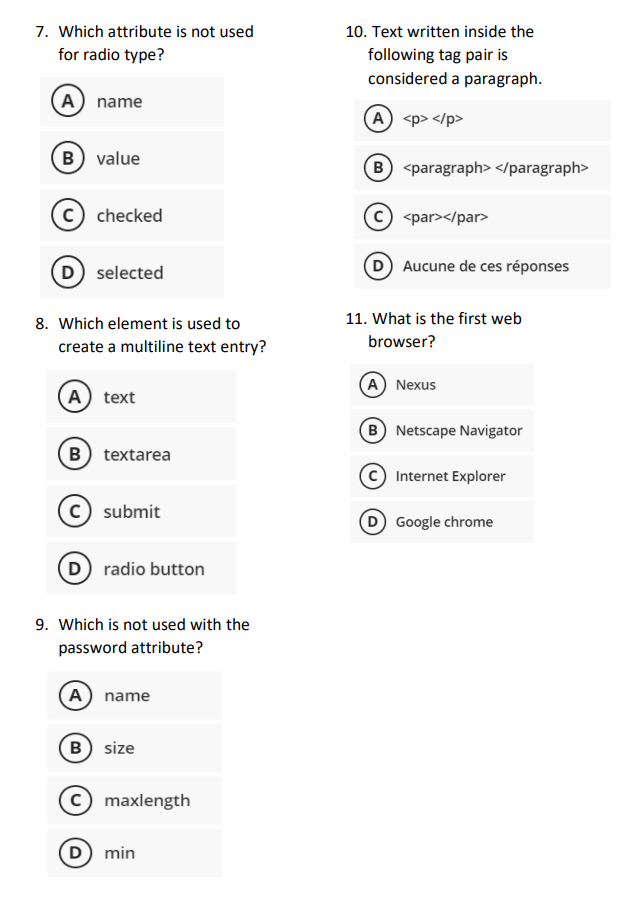 7. Which attribute is not used
for radio type?
A) name
B) value
C checked
D) selected
8. Which element is used to
create a multiline text entry?
(A) text
B) textarea
C) submit
D) radio button
9. Which is not used with the
password attribute?
A) name
B) size
c) maxlength
D) min
10. Text written inside the
following tag pair is
considered a paragraph.
(A) <p> </p>
(B) <paragraph> </paragraph>
<par></par>
Aucune de ces réponses
11. What is the first web
browser?
A) Nexus
B) Netscape Navigator
Internet Explorer
D) Google chrome