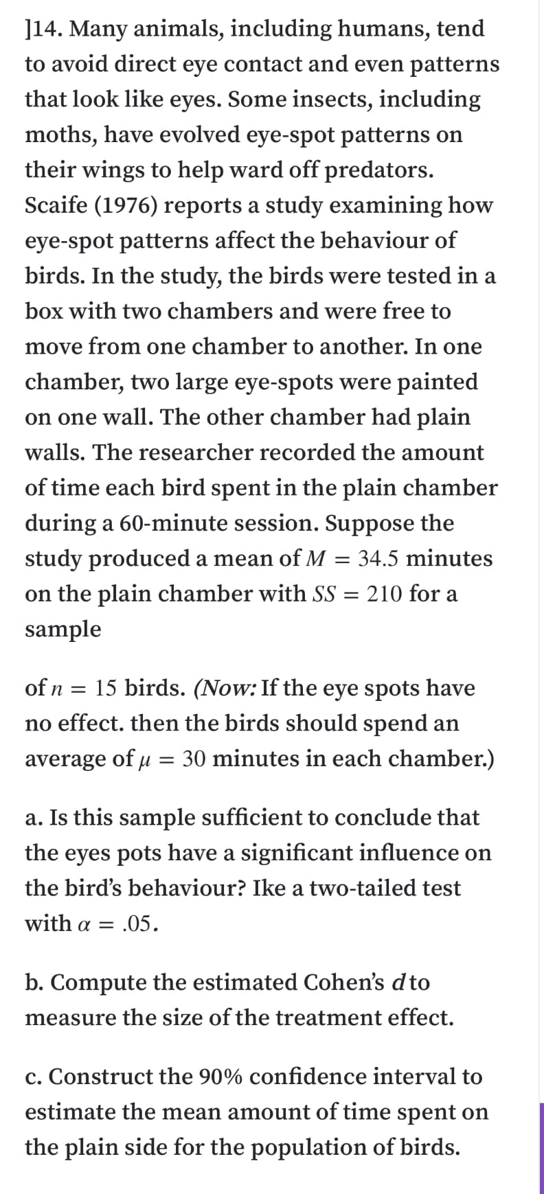 ]14. Many animals, including humans, tend
to avoid direct eye contact and even patterns
that look like eyes. Some insects, including
moths, have evolved eye-spot patterns on
their wings to help ward off predators.
Scaife (1976) reports a study examining how
eye-spot patterns affect the behaviour of
birds. In the study, the birds were tested in a
box with two chambers and were free to
move from one chamber to another. In one
chamber, two large eye-spots were painted
on one wall. The other chamber had plain
walls. The researcher recorded the amount
of time each bird spent in the plain chamber
during a 60-minute session. Suppose the
study produced a mean of M
34.5 minutes
on the plain chamber with SS = 210 for a
sample
of n =
15 birds. (Now: If the eye spots have
no effect. then the birds should spend an
average of u = 30 minutes in each chamber.)
a. Is this sample sufficient to conclude that
the eyes pots have a significant influence on
the bird's behaviour? Ike a two-tailed test
with α.05.
b. Compute the estimated Cohen's dto
measure the size of the treatment effect.
c. Construct the 90% confidence interval to
estimate the mean amount of time spent on
the plain side for the population of birds.
