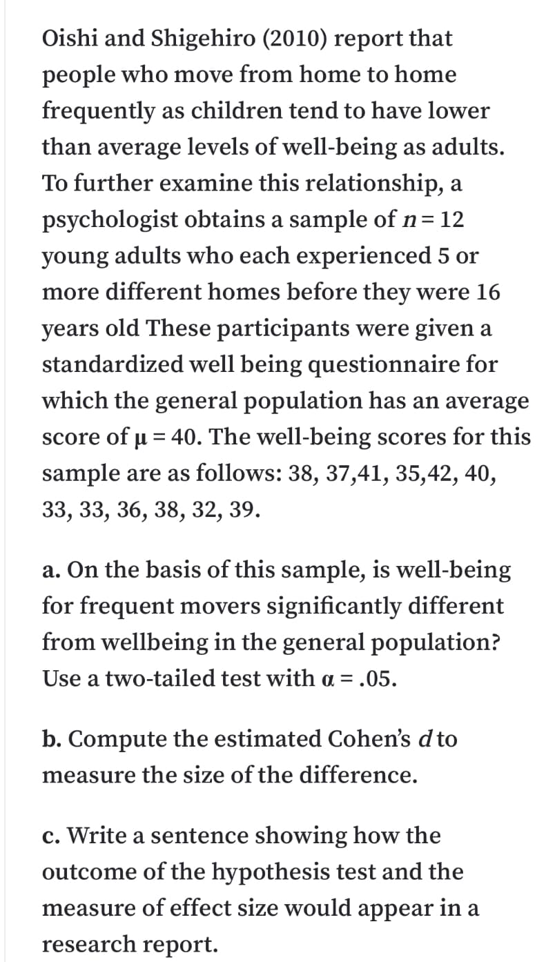 Oishi and Shigehiro (2010) report that
people who move from home to home
frequently as children tend to have lower
than average levels of well-being as adults.
To further examine this relationship, a
psychologist obtains a sample of n= 12
adults who each experienced 5 or
young
more different homes before they were 16
years old These participants were given a
standardized well being questionnaire for
which the general population has an average
score of u = 40. The well-being scores for this
sample are as follows: 38, 37,41, 35,42, 40,
33, 33, 36, 38, 32, 39.
a. On the basis of this sample, is well-being
for frequent movers significantly different
from wellbeing in the general population?
Use a two-tailed test with a = .05.
b. Compute the estimated Cohen's d to
measure the size of the difference.
c. Write a sentence showing how the
outcome of the hypothesis test and the
measure of effect size would appear in a
research report.
