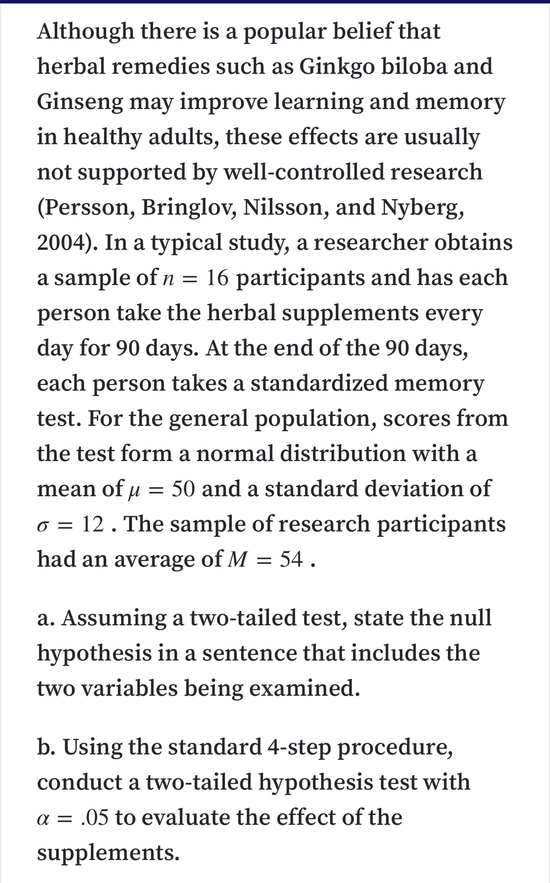 Although there is a popular belief that
herbal remedies such as Ginkgo biloba and
Ginseng may improve learning and memory
in healthy adults, these effects are usually
not supported by well-controlled research
(Persson, Bringlov, Nilsson, and Nyberg,
2004). In a typical study, a researcher obtains
a sample of n = 16 participants and has each
person take the herbal supplements every
day for 90 days. At the end of the 90 days,
each person takes a standardized memory
test. For the general population, scores from
the test form a normal distribution with a
mean of u = 50 and a standard deviation of
o = 12. The sample of research participants
had an average of M = 54 .
a. Assuming a two-tailed test, state the null
hypothesis in a sentence that includes the
two variables being examined.
b. Using the standard 4-step procedure,
conduct a two-tailed hypothesis test with
a = .05 to evaluate the effect of the
supplements.
