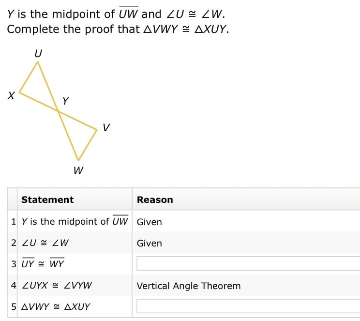 Y is the midpoint of UW and ZU E ZW.
Complete the proof that AVWY = AXUY.
U
Y
V
Statement
Reason
1 Y is the midpoint of UW Given
2 ZU = ZW
Given
3 UY = WY
4 ZUYX ZVYW
Vertical Angle Theorem
5 AVWY E AXUY
