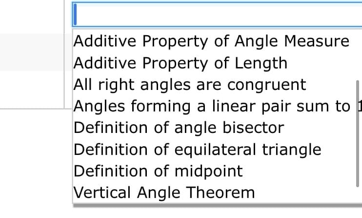 Additive Property of Angle Measure
Additive Property of Length
All right angles are congruent
Angles forming a linear pair sum to i
Definition of angle bisector
Definition of equilateral triangle
Definition of midpoint
Vertical Angle Theorem

