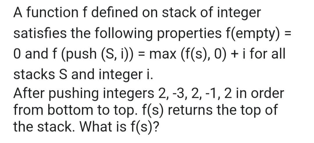 A function f defined on stack of integer
satisfies the following properties f(empty) =
0 and f (push (S, i)) = max (f(s), 0) + i for all
stacks S and integer i.
After pushing integers 2, -3, 2, -1, 2 in order
from bottom to top. f(s) returns the top of
the stack. What is f(s)?