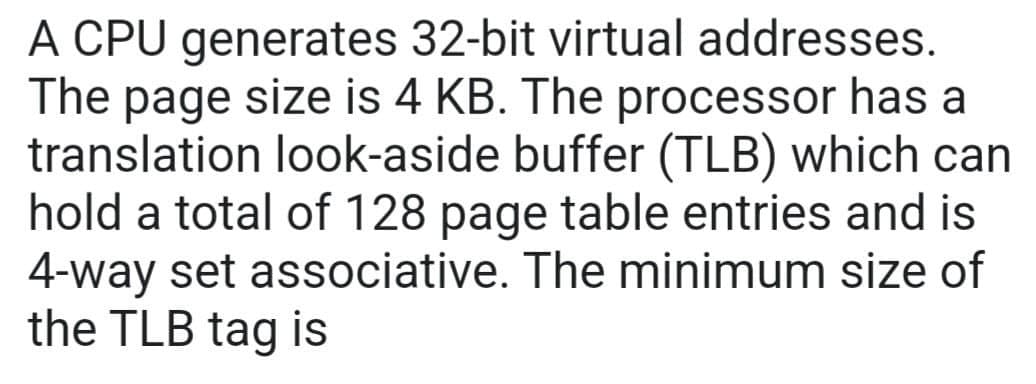 A CPU generates 32-bit virtual addresses.
The page size is 4 KB. The processor has a
translation look-aside buffer (TLB) which can
hold a total of 128 page table entries and is
4-way set associative. The minimum size of
the TLB tag is