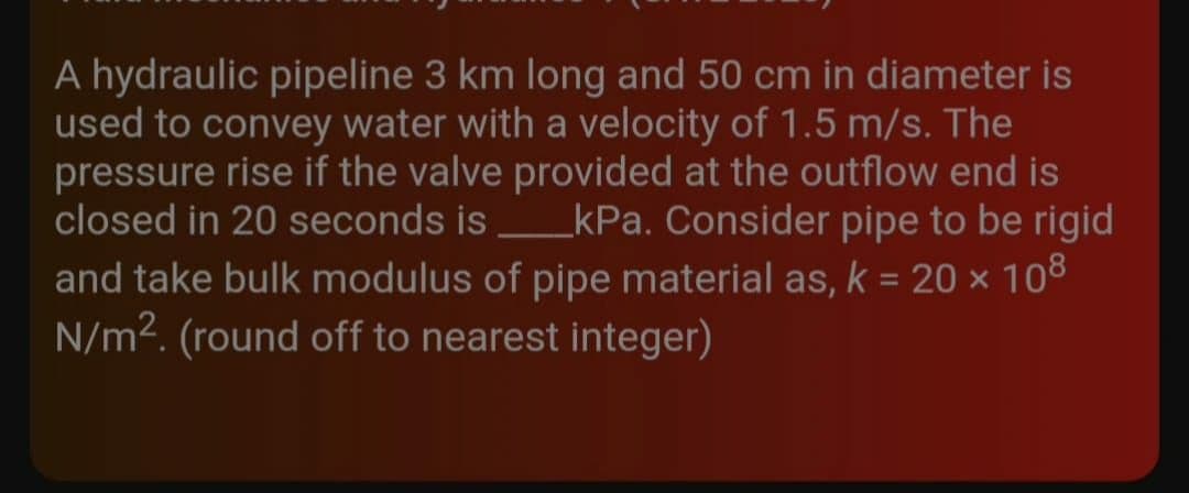 A hydraulic pipeline 3 km long and 50 cm in diameter is
used to convey water with a velocity of 1.5 m/s. The
pressure rise if the valve provided at the outflow end is
closed in 20 seconds is _kPa. Consider pipe to be rigid
and take bulk modulus of pipe material as, k = 20 × 108
N/m². (round off to nearest integer)