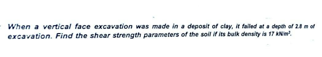 When a vertical face excavation was made in a deposit of clay, it failed at a depth of 2.8 m of
excavation. Find the shear strength parameters of the soil if its bulk density is 17 kN/m³.