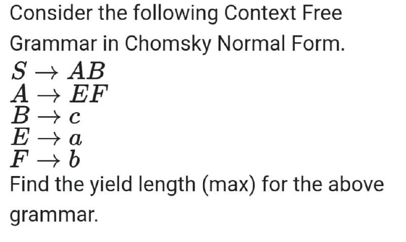 Consider the following Context Free
Grammar in Chomsky Normal Form.
S→ AB
A → EF
B→ c
E→ a
F→ b
Find the yield length (max) for the above
grammar.