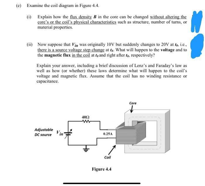 (e) Examine the coil diagram in Figure 4.4.
(i)
Explain how the flux density B in the core can be changed without altering the
core's or the coil's physical characteristics such as structure, number of turns, or
material properties.
(ii) Now suppose that Vin was originally 10V but suddenly changes to 20V at to, i.e.,
there is a source voltage step change at to. What will happen to the voltage and to
the magnetic flux in the coil at to and right after to. respectively?
Explain your answer, including a brief discussion of Lenz's and Faraday's law as
well as how (or whether) these laws determine what will happen to the coil's
voltage and magnetic flux. Assume that the coil has no winding resistance or
capacitance.
Adjustable
DC source
4092
www
0.25A
Coil
Figure 4.4
Core