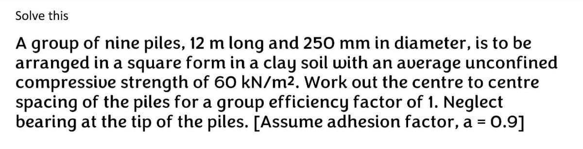 Solve this
A group of nine piles, 12 m long and 250 mm in diameter, is to be
arranged in a square form in a clay soil with an average unconfined
compressive strength of 60 kN/m². Work out the centre to centre
spacing of the piles for a group efficiency factor of 1. Neglect
bearing at the tip of the piles. [Assume adhesion factor, a = 0.9]