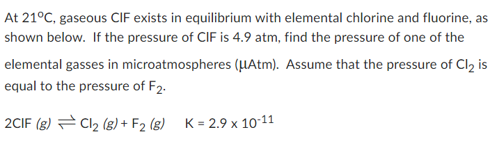 At 21°C, gaseous CIF exists in equilibrium with elemental chlorine and fluorine, as
shown below. If the pressure of CIF is 4.9 atm, find the pressure of one of the
elemental gasses in microatmospheres (μAtm). Assume that the pressure of Cl2 is
equal to the pressure of F2.
2CIF (g)
Cl₂ (g) + F2 (g)
K = 2.9 x 10-11