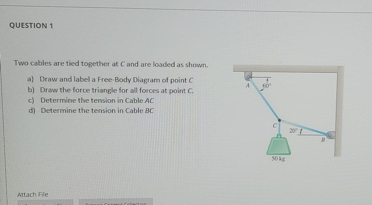 QUESTION 1
Two cables are tied together at C and are loaded as shown.
a) Draw and label a Free-Body Diagram of point C
b) Draw the force triangle for all forces at point C.
c) Determine the tension in Cable AC
d) Determine the tension in Cable BC
60°
20°
50 kg
Attach File
Prouure Content Callection
