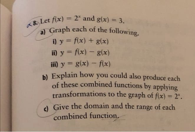 a) Graph each of the following.
= 2* and g(x) = 3.
%3D
%3D
a 8. Let flx)
i) y = flx) + g(x)
ii) y = f(x) - g(x)
iii) y = g(x) - flx)
b) Explain how you could also produce each
of these combined functions by applying
transformations to the graph of f(x) = 2.
%3D
1
%3D
%3D
d Give the domain and the
combined function.
range
of each
