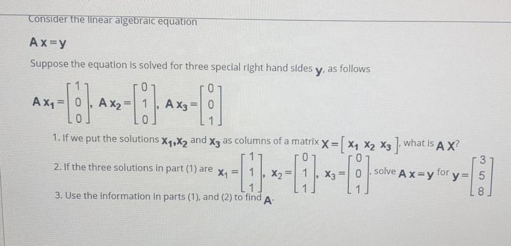 Consider the linear algebraic equation
Ax=y
Suppose the equation is solved for three special right hand sides
y, as follows
Ax1 =
A x2 = 1
A X3
=| 0
%3D
0.
1. If we put the solutions x4,X2
as columns of a matrix x = x, x2 X3 what is AX
and
X3
-3
2. If the three solutions in part (1) are x, =| 1
X2 =
1
X3 =
solve
Ax=y for
y=
3. Use the information in parts (1), and (2) to find
8.
