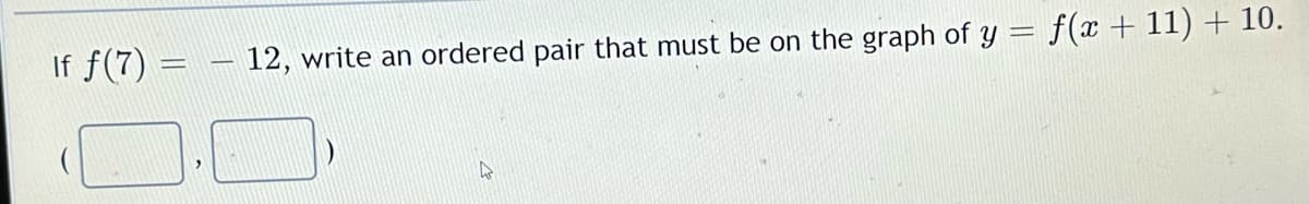 If f(7) =
12, write an ordered pair that must be on the graph of y = f(x + 11) + 10.
4