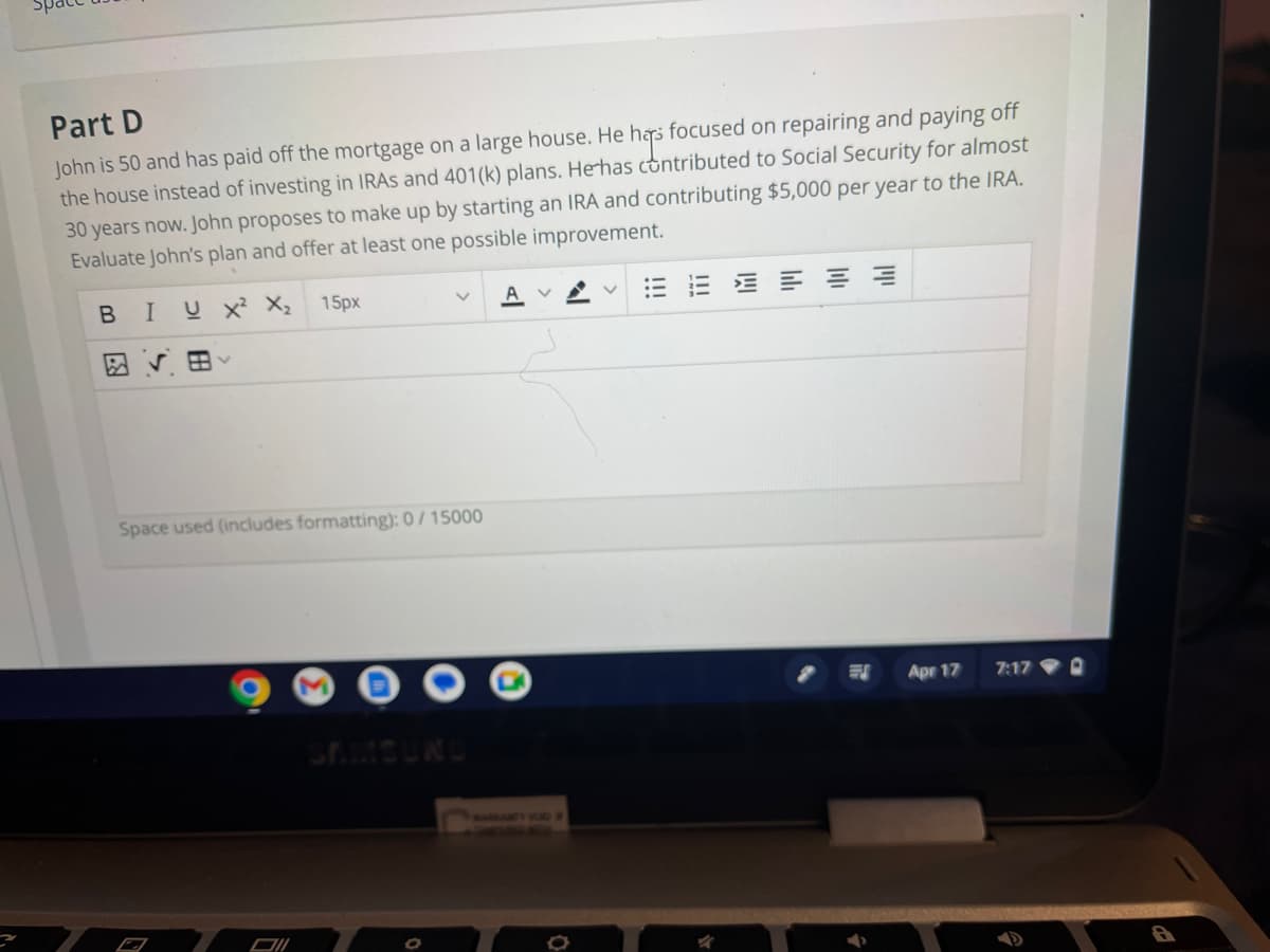 Part D
John is 50 and has paid off the mortgage on a large house. He has focused on repairing and paying off
the house instead of investing in IRAS and 401(k) plans. He has contributed to Social Security for almost
30 years now. John proposes to make up by starting an IRA and contributing $5,000 per year to the IRA.
Evaluate John's plan and offer at least one possible improvement.
B I UX² X₂ 15px
田く
Space used (includes formatting): 0/15000
Oll
SAMSUNG
0
AV
0
EEEEEE
त्र
Apr 17
7:17
3