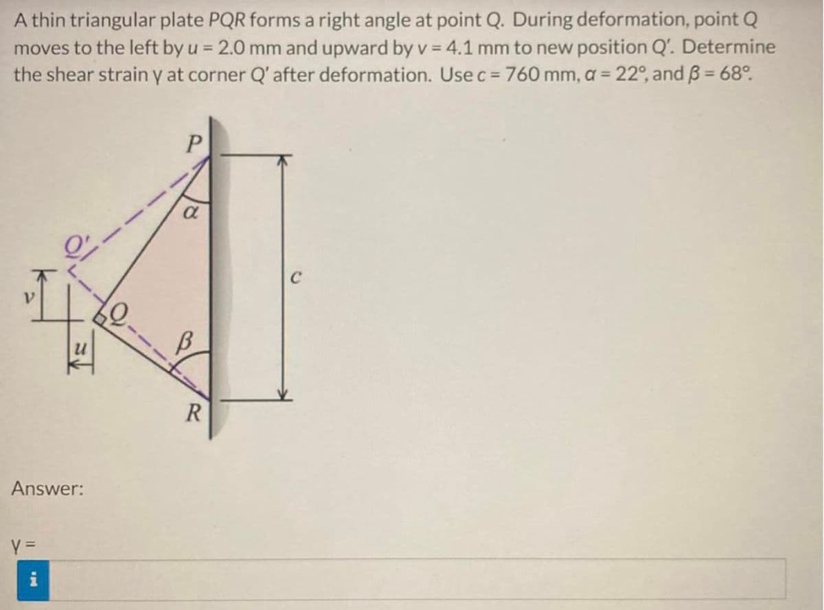 A thin triangular plate PQR forms a right angle at point Q. During deformation, point Q
moves to the left by u = 2.0 mm and upward by v = 4.1 mm to new position Q'. Determine
the shear strain y at corner Q' after deformation. Use c = 760 mm, a = 22°, and 3 = 68º.
P
4
$2.
R
Answer:
y =