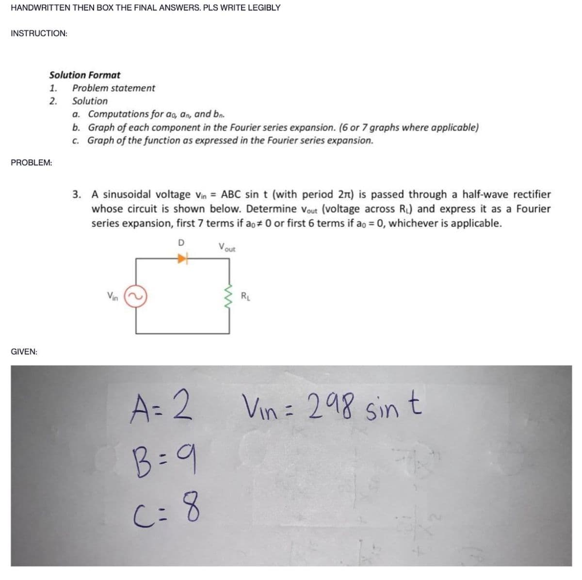 HANDWRITTEN THEN BOX THE FINAL ANSWERS. PLS WRITE LEGIBLY
INSTRUCTION:
Solution Format
1. Problem statement
2.
Solution
PROBLEM:
GIVEN:
a. Computations for ao, an, and bn.
b. Graph of each component in the Fourier series expansion. (6 or 7 graphs where applicable)
c. Graph of the function as expressed in the Fourier series expansion.
3. A sinusoidal voltage Vin ABC sin t (with period 2π) is passed through a half-wave rectifier
whose circuit is shown below. Determine Vout (voltage across R₁) and express it as a Fourier
series expansion, first 7 terms if a# 0 or first 6 terms if ao = 0, whichever is applicable.
D
Vin
A=2
B = 9
C= 8
Vout
RL
Vin = 298 sin t