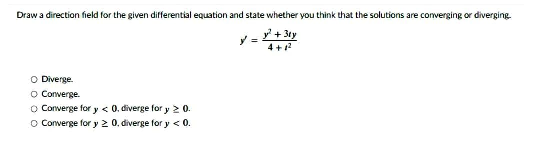 Draw a direction field for the given differential equation and state whether you think that the solutions are converging or diverging.
y² + 3ty
4+1²
O Diverge.
O Converge.
O Converge for y < 0. diverge for y ≥ 0.
O Converge for y ≥ 0, diverge for y < 0.
y =