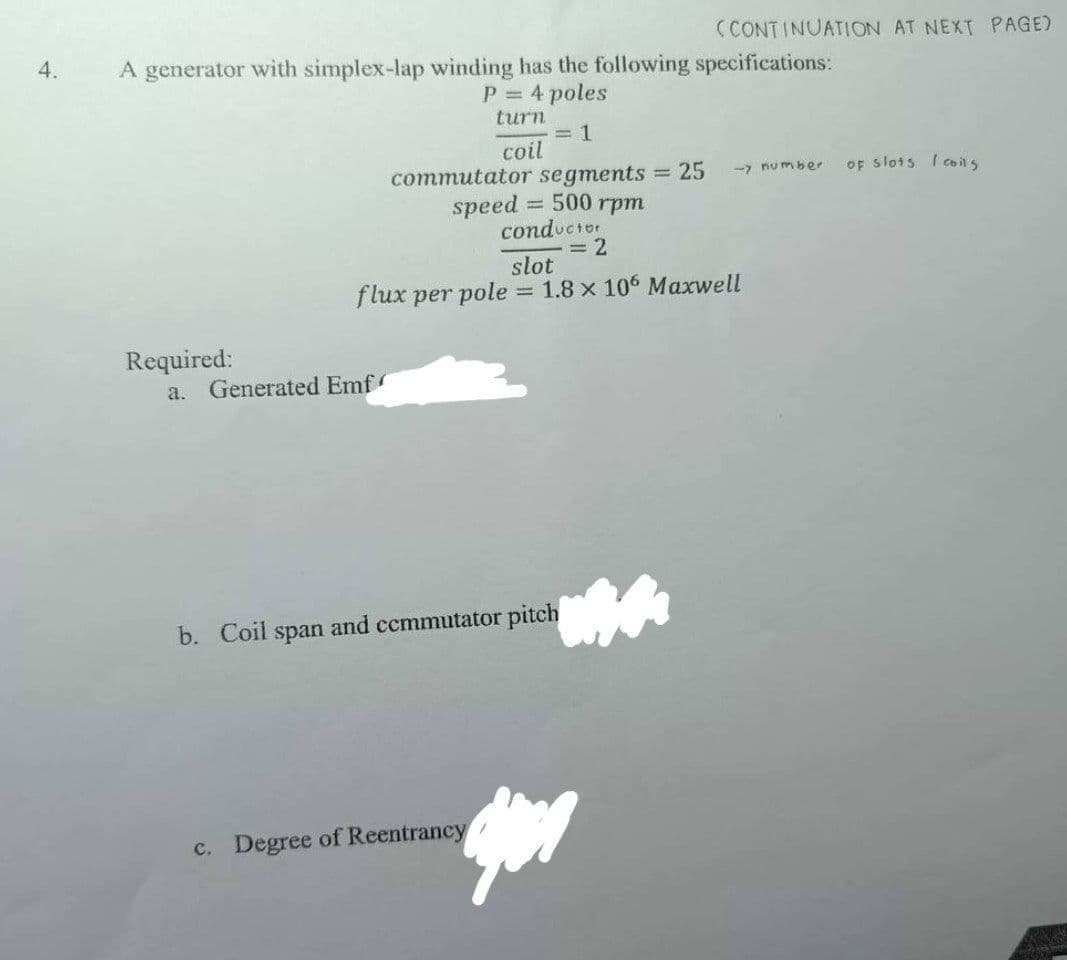 4.
A generator with simplex-lap winding has the following specifications:
P = 4 poles
turn
= 1
coil
Required:
commutator segments = 25
speed = 500 rpm
conductor
= 2
a. Generated Emf
(CONTINUATION AT NEXT PAGE)
slot
flux per pole = 1.8 x 106 Maxwell
b. Coil span and commutator pitch
c. Degree of Reentrancy
-> number
of slots I coils