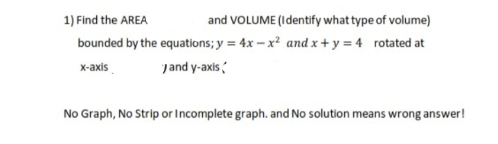 1) Find the AREA
and VOLUME (Identify what type of volume)
bounded by the equations; y = 4x – x² and x+ y = 4 rotated at
x-axis.
jand y-axis
No Graph, No Strip or Incomplete graph. and No solution means wrong answer!
